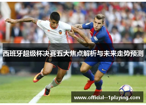 西班牙超级杯决赛五大焦点解析与未来走势预测 西班牙超级杯决赛五大焦点解析与未来走势预测