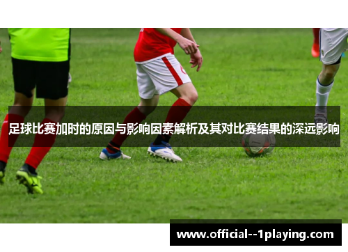 足球比赛加时的原因与影响因素解析及其对比赛结果的深远影响
