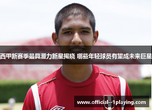 西甲新赛季最具潜力新星揭晓 哪些年轻球员有望成未来巨星