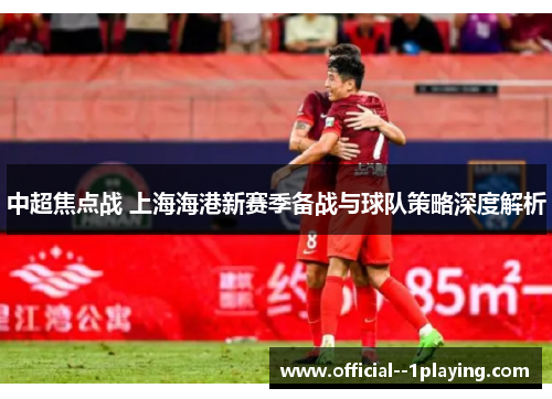 中超焦点战 上海海港新赛季备战与球队策略深度解析 中超焦点战 上海海港新赛季备战与球队策略深度解析