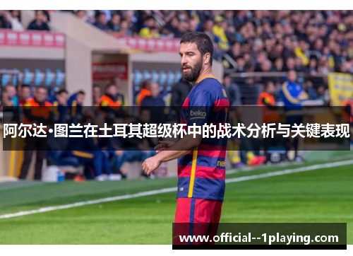 阿尔达·图兰在土耳其超级杯中的战术分析与关键表现
