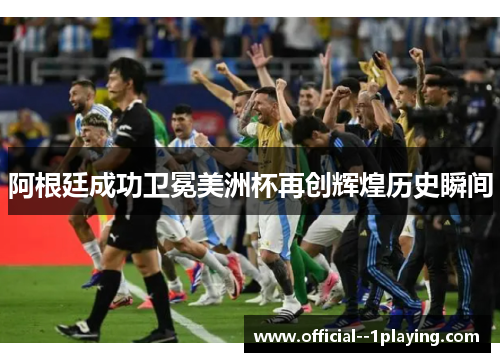 阿根廷成功卫冕美洲杯再创辉煌历史瞬间 阿根廷成功卫冕美洲杯再创辉煌历史瞬间
