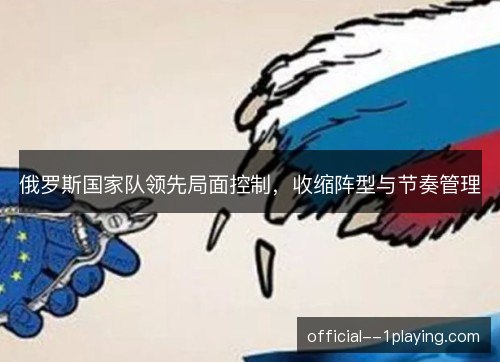 俄罗斯国家队领先局面控制,收缩阵型与节奏管理 俄罗斯国家队领先局面控制,收缩阵型与节奏管理