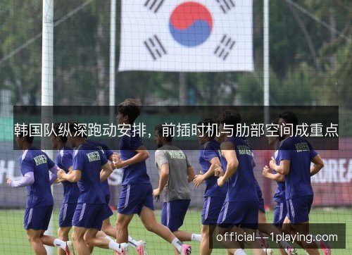 韩国队纵深跑动安排,前插时机与肋部空间成重点 韩国队纵深跑动安排,前插时机与肋部空间成重点